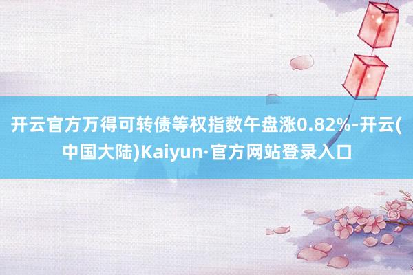 开云官方万得可转债等权指数午盘涨0.82%-开云(中国大陆)Kaiyun·官方网站登录入口