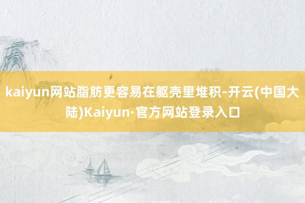 kaiyun网站脂肪更容易在躯壳里堆积-开云(中国大陆)Kaiyun·官方网站登录入口