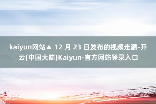 kaiyun网站▲ 12 月 23 日发布的视频走漏-开云(中国大陆)Kaiyun·官方网站登录入口