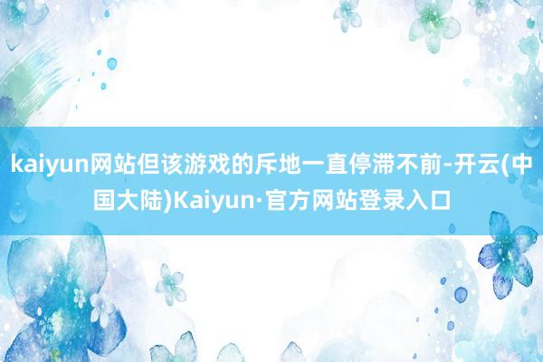 kaiyun网站但该游戏的斥地一直停滞不前-开云(中国大陆)Kaiyun·官方网站登录入口