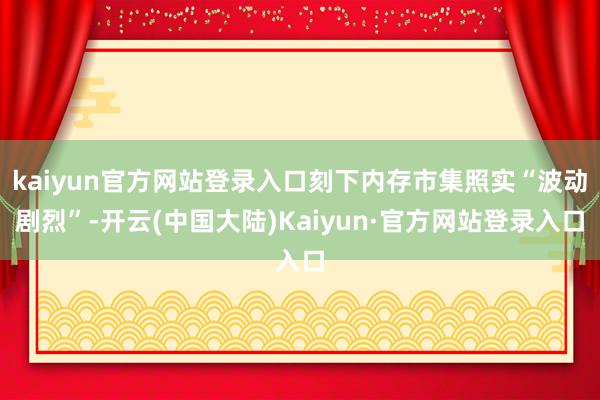 kaiyun官方网站登录入口刻下内存市集照实“波动剧烈”-开云(中国大陆)Kaiyun·官方网站登录入口