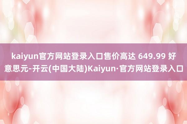 kaiyun官方网站登录入口售价高达 649.99 好意思元-开云(中国大陆)Kaiyun·官方网站登录入口