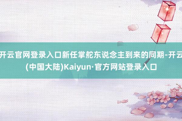 开云官网登录入口新任掌舵东说念主到来的同期-开云(中国大陆)Kaiyun·官方网站登录入口