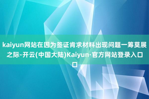 kaiyun网站在因为签证肯求材料出现问题一筹莫展之际-开云(中国大陆)Kaiyun·官方网站登录入口