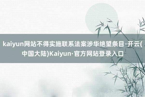 kaiyun网站不得实施联系法案涉华绝望条目-开云(中国大陆)Kaiyun·官方网站登录入口