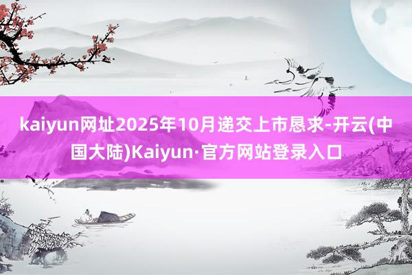 kaiyun网址2025年10月递交上市恳求-开云(中国大陆)Kaiyun·官方网站登录入口