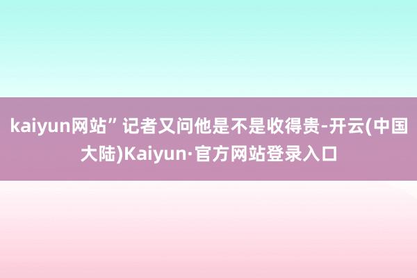 kaiyun网站”记者又问他是不是收得贵-开云(中国大陆)Kaiyun·官方网站登录入口