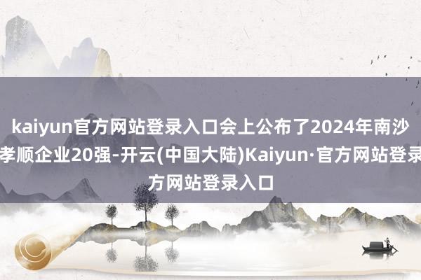 kaiyun官方网站登录入口会上公布了2024年南沙凸起孝顺企业20强-开云(中国大陆)Kaiyun·官方网站登录入口