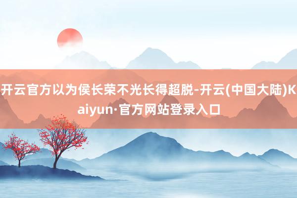 开云官方以为侯长荣不光长得超脱-开云(中国大陆)Kaiyun·官方网站登录入口
