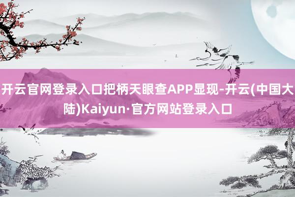 开云官网登录入口把柄天眼查APP显现-开云(中国大陆)Kaiyun·官方网站登录入口