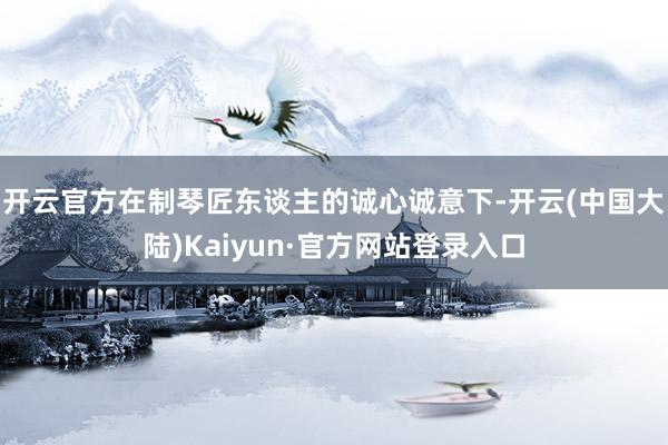 开云官方在制琴匠东谈主的诚心诚意下-开云(中国大陆)Kaiyun·官方网站登录入口