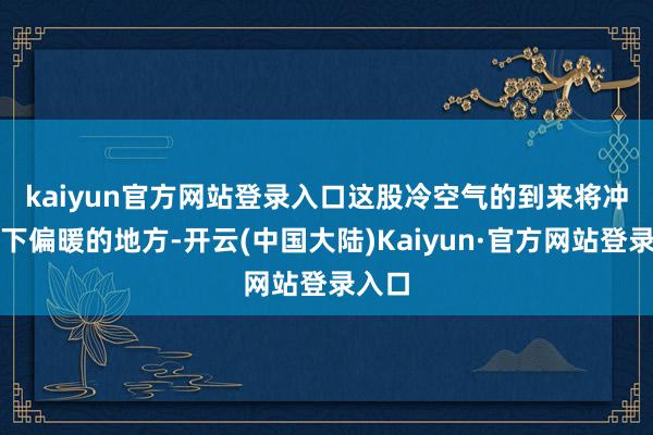 kaiyun官方网站登录入口　　这股冷空气的到来将冲突目下偏暖的地方-开云(中国大陆)Kaiyun·官方网站登录入口