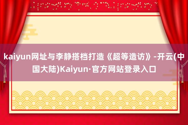 kaiyun网址与李静搭档打造《超等造访》-开云(中国大陆)Kaiyun·官方网站登录入口