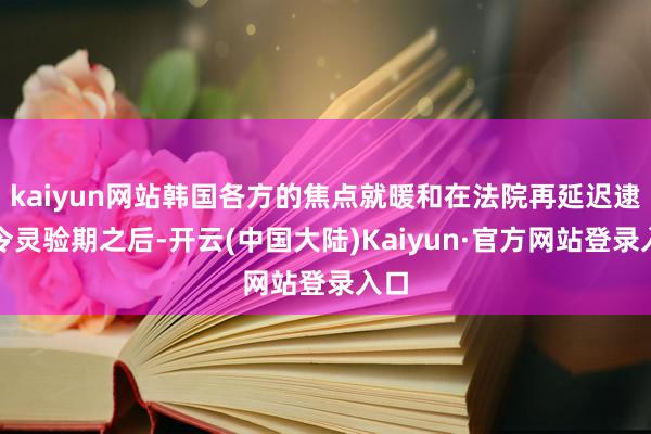 kaiyun网站韩国各方的焦点就暖和在法院再延迟逮捕令灵验期之后-开云(中国大陆)Kaiyun·官方网站登录入口