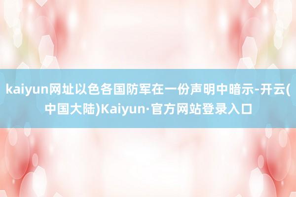 kaiyun网址以色各国防军在一份声明中暗示-开云(中国大陆)Kaiyun·官方网站登录入口