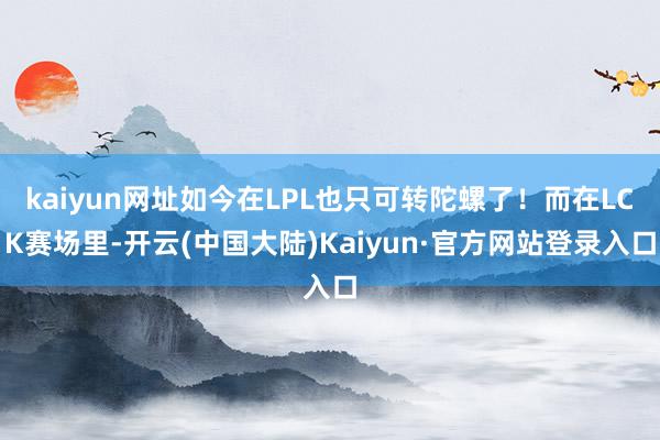 kaiyun网址如今在LPL也只可转陀螺了！而在LCK赛场里-开云(中国大陆)Kaiyun·官方网站登录入口