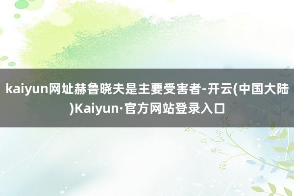 kaiyun网址赫鲁晓夫是主要受害者-开云(中国大陆)Kaiyun·官方网站登录入口
