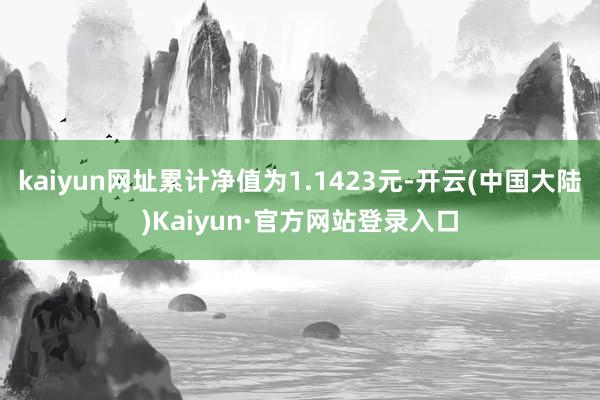 kaiyun网址累计净值为1.1423元-开云(中国大陆)Kaiyun·官方网站登录入口