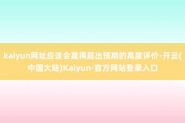 kaiyun网址应该会赢得超出预期的高度评价-开云(中国大陆)Kaiyun·官方网站登录入口