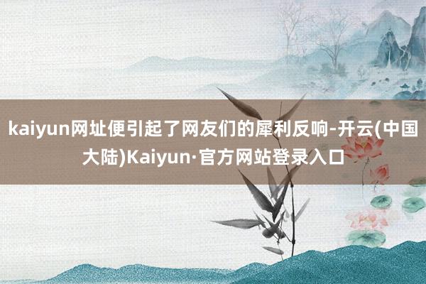 kaiyun网址便引起了网友们的犀利反响-开云(中国大陆)Kaiyun·官方网站登录入口