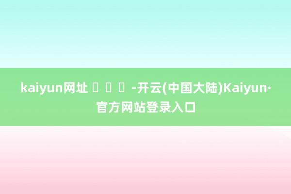 kaiyun网址 ​​​-开云(中国大陆)Kaiyun·官方网站登录入口