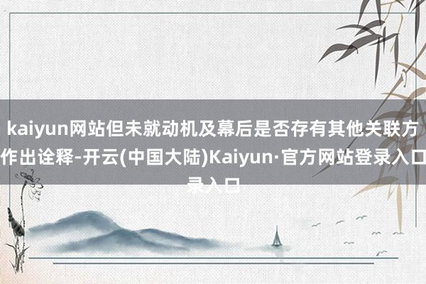 kaiyun网站但未就动机及幕后是否存有其他关联方作出诠释-开云(中国大陆)Kaiyun·官方网站登录入口