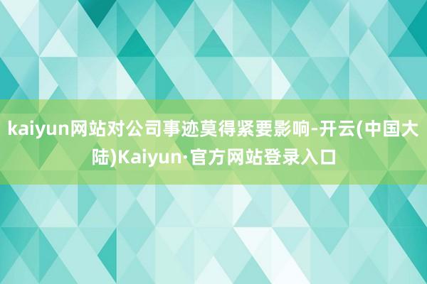kaiyun网站对公司事迹莫得紧要影响-开云(中国大陆)Kaiyun·官方网站登录入口