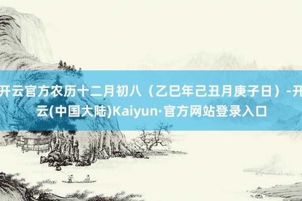 开云官方农历十二月初八（乙巳年己丑月庚子日）-开云(中国大陆)Kaiyun·官方网站登录入口