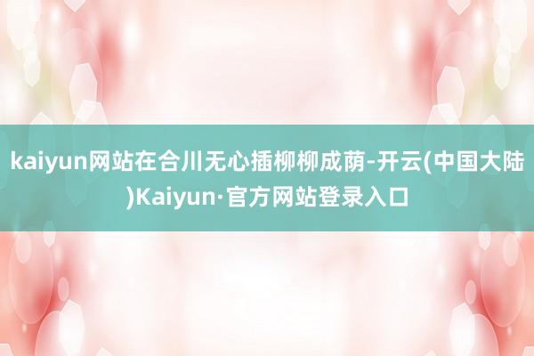 kaiyun网站在合川无心插柳柳成荫-开云(中国大陆)Kaiyun·官方网站登录入口