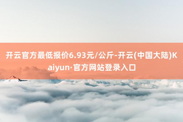 开云官方最低报价6.93元/公斤-开云(中国大陆)Kaiyun·官方网站登录入口