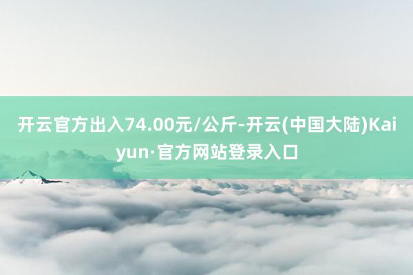 开云官方出入74.00元/公斤-开云(中国大陆)Kaiyun·官方网站登录入口