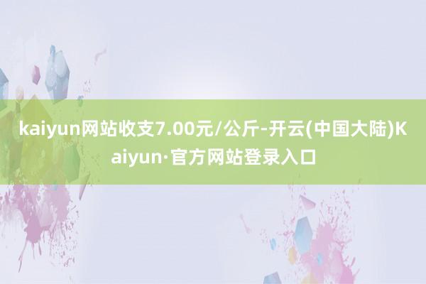 kaiyun网站收支7.00元/公斤-开云(中国大陆)Kaiyun·官方网站登录入口