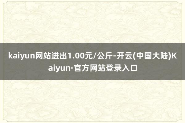 kaiyun网站进出1.00元/公斤-开云(中国大陆)Kaiyun·官方网站登录入口