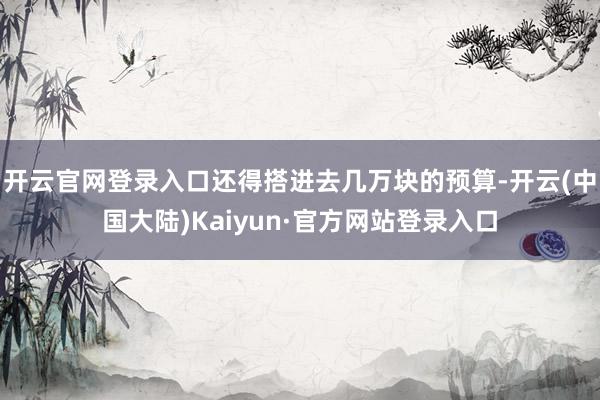 开云官网登录入口还得搭进去几万块的预算-开云(中国大陆)Kaiyun·官方网站登录入口