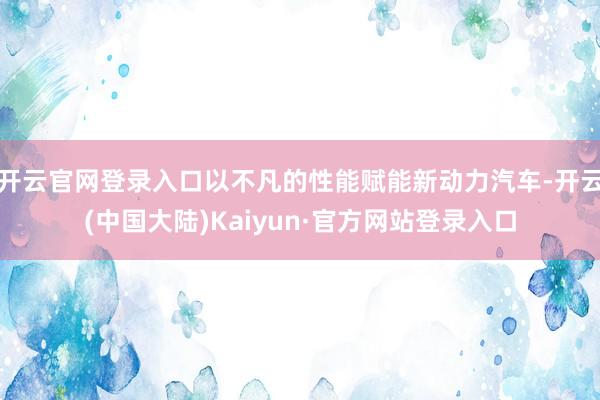 开云官网登录入口以不凡的性能赋能新动力汽车-开云(中国大陆)Kaiyun·官方网站登录入口