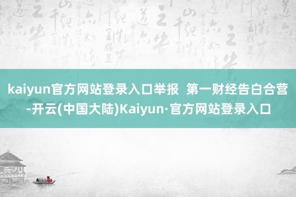 kaiyun官方网站登录入口举报 第一财经告白合营-开云(中国大陆)Kaiyun·官方网站登录入口