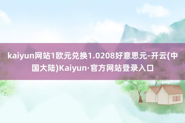 kaiyun网站1欧元兑换1.0208好意思元-开云(中国大陆)Kaiyun·官方网站登录入口