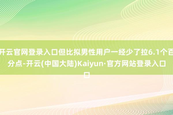 开云官网登录入口但比拟男性用户一经少了拉6.1个百分点-开云(中国大陆)Kaiyun·官方网站登录入口