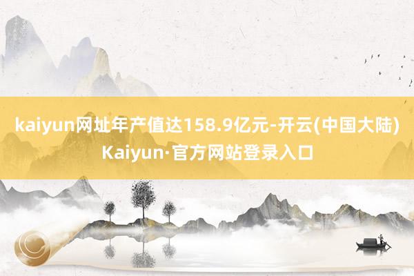 kaiyun网址年产值达158.9亿元-开云(中国大陆)Kaiyun·官方网站登录入口