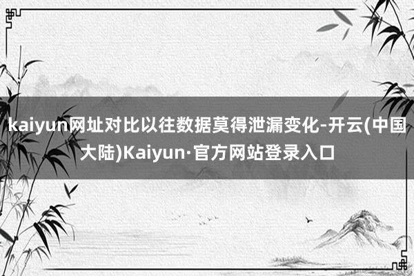 kaiyun网址对比以往数据莫得泄漏变化-开云(中国大陆)Kaiyun·官方网站登录入口
