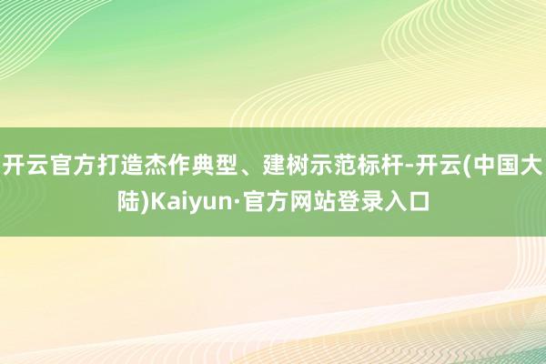 开云官方打造杰作典型、建树示范标杆-开云(中国大陆)Kaiyun·官方网站登录入口