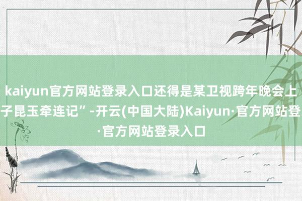kaiyun官方网站登录入口还得是某卫视跨年晚会上的“筷子昆玉牵连记”-开云(中国大陆)Kaiyun·官方网站登录入口