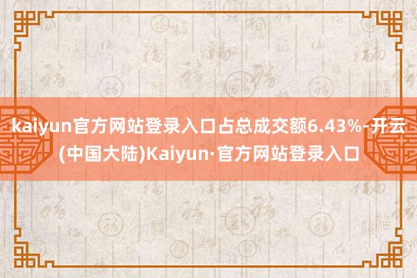 kaiyun官方网站登录入口占总成交额6.43%-开云(中国大陆)Kaiyun·官方网站登录入口