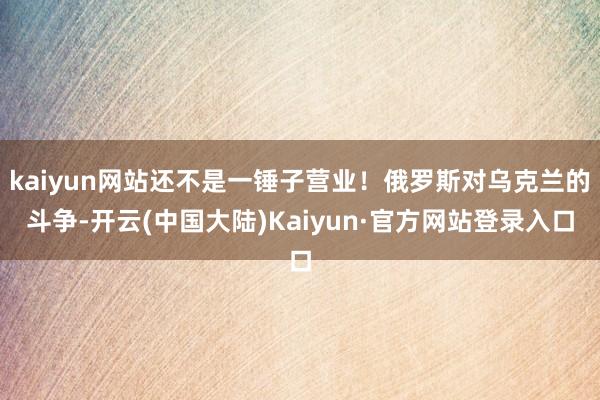 kaiyun网站还不是一锤子营业!俄罗斯对乌克兰的斗争-开云(中国大陆)Kaiyun·官方网站登录入口