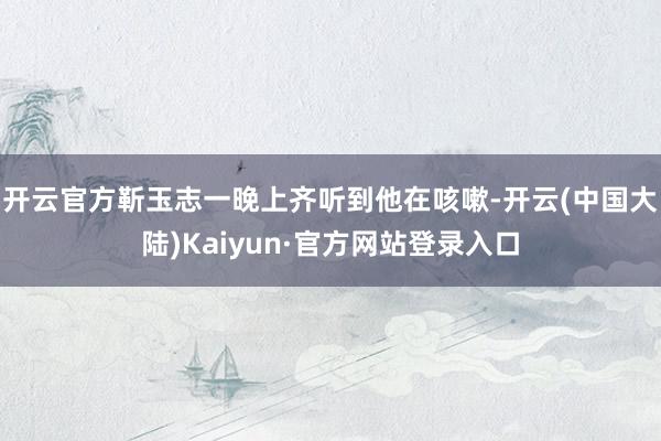 开云官方靳玉志一晚上齐听到他在咳嗽-开云(中国大陆)Kaiyun·官方网站登录入口