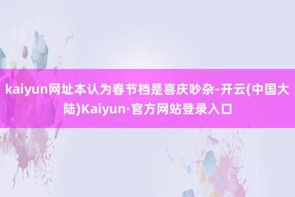 kaiyun网址本认为春节档是喜庆吵杂-开云(中国大陆)Kaiyun·官方网站登录入口