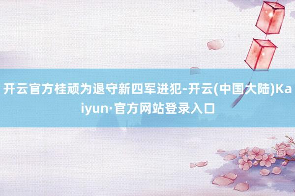 开云官方桂顽为退守新四军进犯-开云(中国大陆)Kaiyun·官方网站登录入口