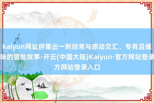 kaiyun网址拼集出一则经常与感动交汇、专有且值赢得味的冒险故事-开云(中国大陆)Kaiyun·官方网站登录入口
