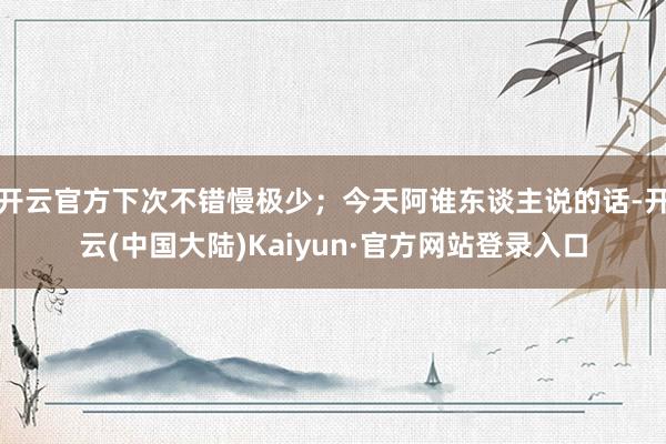 开云官方下次不错慢极少;今天阿谁东谈主说的话-开云(中国大陆)Kaiyun·官方网站登录入口