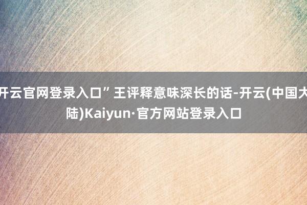 开云官网登录入口”王评释意味深长的话-开云(中国大陆)Kaiyun·官方网站登录入口